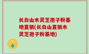 长白山木灵芝孢子粉基地直销(长白山直销木灵芝孢子粉基地)
