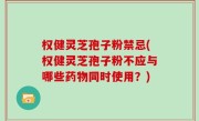 权健灵芝孢子粉禁忌(权健灵芝孢子粉不应与哪些药物同时使用？)