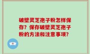 破壁灵芝孢子粉怎样保存？保存破壁灵芝孢子粉的方法和注意事项？