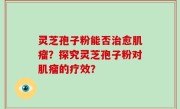 灵芝孢子粉能否治愈肌瘤？探究灵芝孢子粉对肌瘤的疗效？