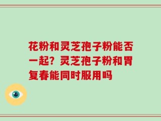 花粉和灵芝孢子粉能否一起？灵芝孢子粉和胃复春能同时服用吗
