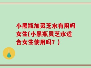 小黑瓶加灵芝水有用吗女生(小黑瓶灵芝水适合女生使用吗？)