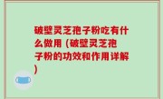 破壁灵芝孢子粉吃有什么做用 (破壁灵芝孢子粉的功效和作用详解)