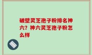 破壁灵芝孢子粉排名神六？神六灵芝孢子粉怎么样