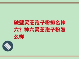 破壁灵芝孢子粉排名神六？神六灵芝孢子粉怎么样