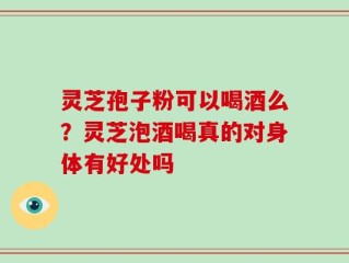 灵芝孢子粉可以喝酒么？灵芝泡酒喝真的对身体有好处吗