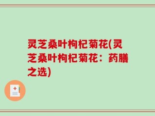 灵芝桑叶枸杞菊花(灵芝桑叶枸杞菊花：药膳之选)