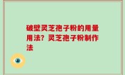 破壁灵芝孢子粉的用量用法？灵芝孢子粉制作法