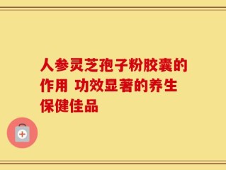 人参灵芝孢子粉胶囊的作用 功效显著的养生保健佳品