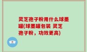灵芝孢子粉用什么球墨罐(球墨罐包装 灵芝孢子粉，功效更高)