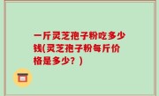 一斤灵芝孢子粉吃多少钱(灵芝孢子粉每斤价格是多少？)