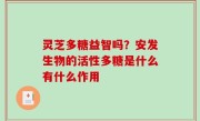 灵芝多糖益智吗？安发生物的活性多糖是什么有什么作用