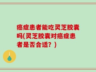 癌症患者能吃灵芝胶囊吗(灵芝胶囊对癌症患者是否合适？)