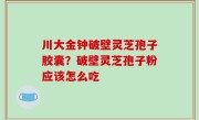 川大金钟破壁灵芝孢子胶囊？破壁灵芝孢子粉应该怎么吃