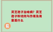 灵芝孢子治啥病？灵芝孢子粉功效与作用及用量是什么