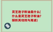 灵芝孢子粉油是什么(什么是灵芝孢子粉油？探析其功效与用途)