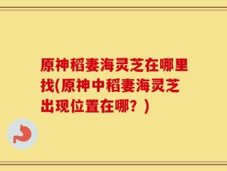原神稻妻海灵芝在哪里找(原神中稻妻海灵芝出现位置在哪？)