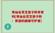 寿仙谷灵芝孢子粉养胃吗(寿仙谷灵芝孢子粉：胃部的健康守护者)