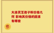 大连灵芝孢子粉价格几何 影响其价格的因素有哪些