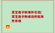 灵芝孢子粉海外引流(灵芝孢子粉成功开拓海外市场