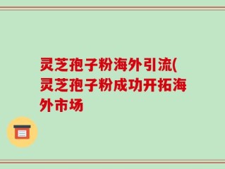 灵芝孢子粉海外引流(灵芝孢子粉成功开拓海外市场