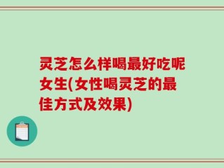 灵芝怎么样喝最好吃呢女生(女性喝灵芝的最佳方式及效果)