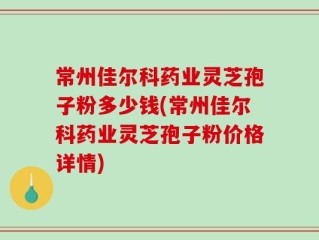 常州佳尔科药业灵芝孢子粉多少钱(常州佳尔科药业灵芝孢子粉价格详情)