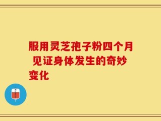 服用灵芝孢子粉四个月 见证身体发生的奇妙变化