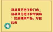 冠县灵芝孢子粉门店_冠县灵芝孢子粉专卖店：优质健康产品，尽在此处