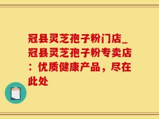 冠县灵芝孢子粉门店_冠县灵芝孢子粉专卖店：优质健康产品，尽在此处