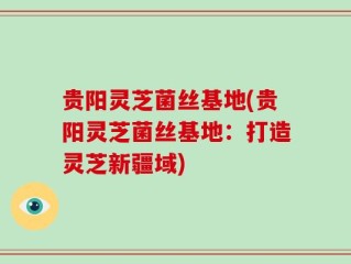 贵阳灵芝菌丝基地(贵阳灵芝菌丝基地：打造灵芝新疆域)