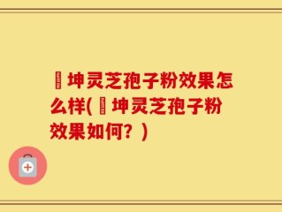 喆坤灵芝孢子粉效果怎么样(喆坤灵芝孢子粉效果如何？)
