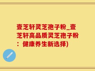 壹芝轩灵芝孢子粉_壹芝轩高品质灵芝孢子粉：健康养生新选择)
