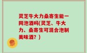 灵芝牛大力桑寄生能一同泡酒吗(灵芝、牛大力、桑寄生可混合泡制美味酒？)