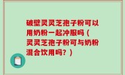 破壁灵灵芝孢子粉可以用奶粉一起冲服吗 (灵灵芝孢子粉可与奶粉混合饮用吗？)