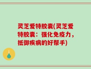 灵芝爱特胶囊(灵芝爱特胶囊：强化免疫力，抵御疾病的好帮手)