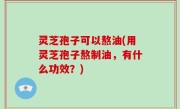 灵芝孢子可以熬油(用灵芝孢子熬制油，有什么功效？)