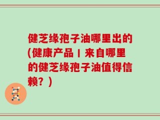 健芝缘孢子油哪里出的(健康产品丨来自哪里的健芝缘孢子油值得信赖？)