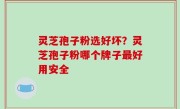 灵芝孢子粉选好坏？灵芝孢子粉哪个牌子最好用安全