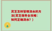 灵芝怎样管理浇水的方法(灵芝保养全攻略：如何正确浇水？)