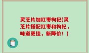 灵芝片加红枣枸杞(灵芝片搭配红枣和枸杞，味道更佳，新降价！)