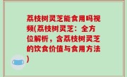 荔枝树灵芝能食用吗视频(荔枝树灵芝：全方位解析，含荔枝树灵芝的饮食价值与食用方法)
