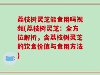 荔枝树灵芝能食用吗视频(荔枝树灵芝：全方位解析，含荔枝树灵芝的饮食价值与食用方法)