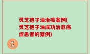 灵芝孢子油治癌案例(灵芝孢子油成功治愈癌症患者的案例)