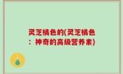 灵芝橘色的(灵芝橘色：神奇的高级营养素)
