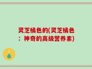 灵芝橘色的(灵芝橘色：神奇的高级营养素)