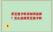 灵芝孢子粉该如何选择？怎么选择灵芝孢子粉