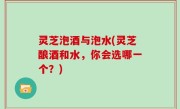 灵芝泡酒与泡水(灵芝酿酒和水，你会选哪一个？)