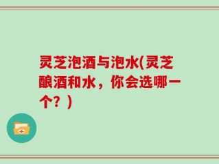 灵芝泡酒与泡水(灵芝酿酒和水，你会选哪一个？)