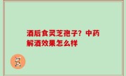 酒后食灵芝孢子？中药解酒效果怎么样